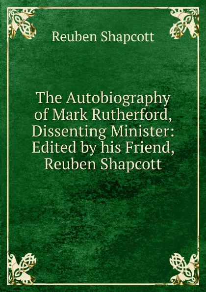 Обложка книги The Autobiography of Mark Rutherford, Dissenting Minister: Edited by his Friend, Reuben Shapcott, Reuben Shapcott