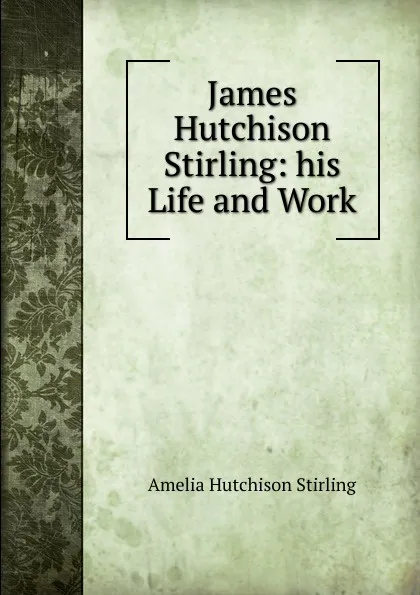 Обложка книги James Hutchison Stirling: his Life and Work, Amelia Hutchison Stirling