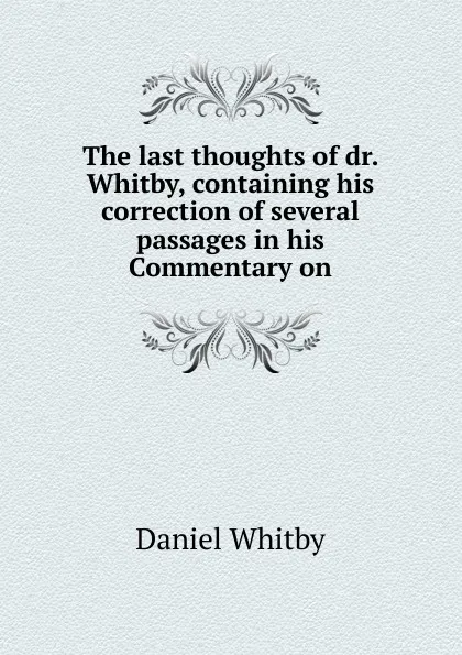 Обложка книги The last thoughts of dr. Whitby, containing his correction of several passages in his Commentary on, Daniel Whitby