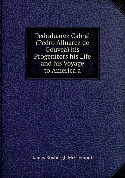 Обложка книги Pedraluarez Cabral (Pedro Alluarez de Gouvea) his Progenitors his Life and his Voyage to America a, James Roxburgh McClymont