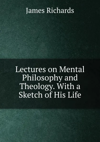 Обложка книги Lectures on Mental Philosophy and Theology. With a Sketch of His Life, James Richards