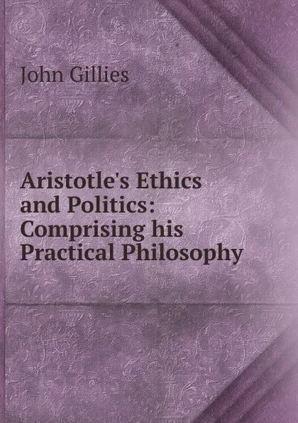 Обложка книги Aristotle.s Ethics and Politics: Comprising his Practical Philosophy, John Gillies