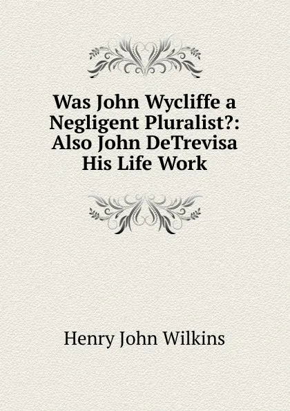 Обложка книги Was John Wycliffe a Negligent Pluralist.: Also John DeTrevisa His Life Work, Henry John Wilkins