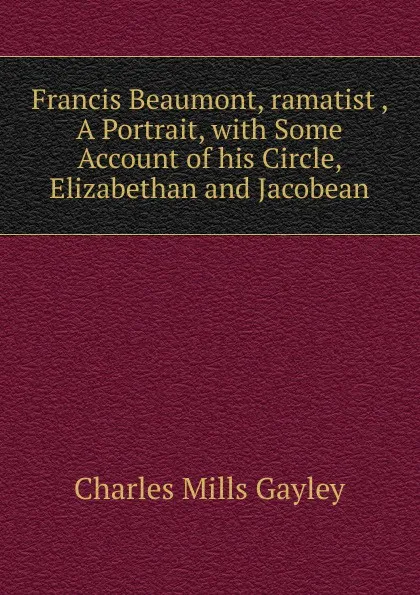 Обложка книги Francis Beaumont, ramatist , A Portrait, with Some Account of his Circle, Elizabethan and Jacobean, Gayley Charles Mills