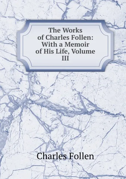 Обложка книги The Works of Charles Follen: With a Memoir of His Life, Volume III, Charles Follen