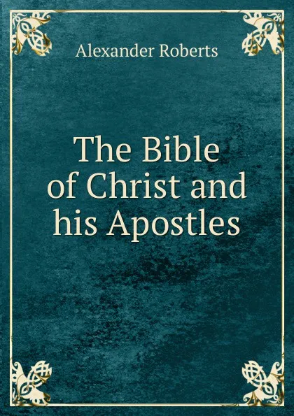 Обложка книги The Bible of Christ and his Apostles, Alexander Roberts