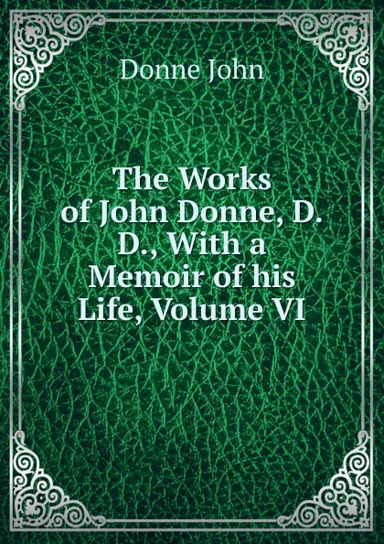 Обложка книги The Works of John Donne, D.D., With a Memoir of his Life, Volume VI, Джон Донн