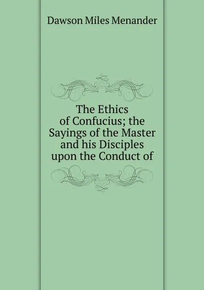 Обложка книги The Ethics of Confucius; the Sayings of the Master and his Disciples upon the Conduct of, Dawson Miles Menander