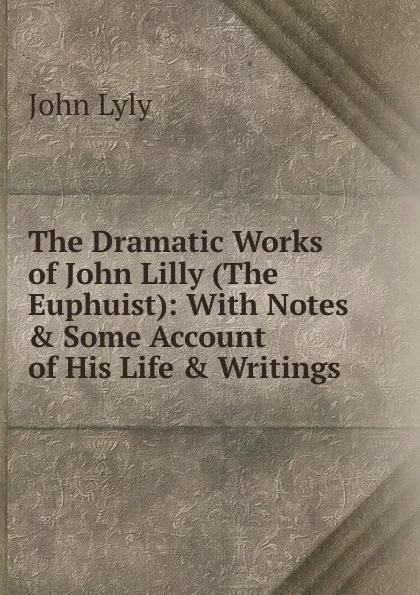 Обложка книги The Dramatic Works of John Lilly (The Euphuist): With Notes . Some Account of His Life . Writings, John Lyly