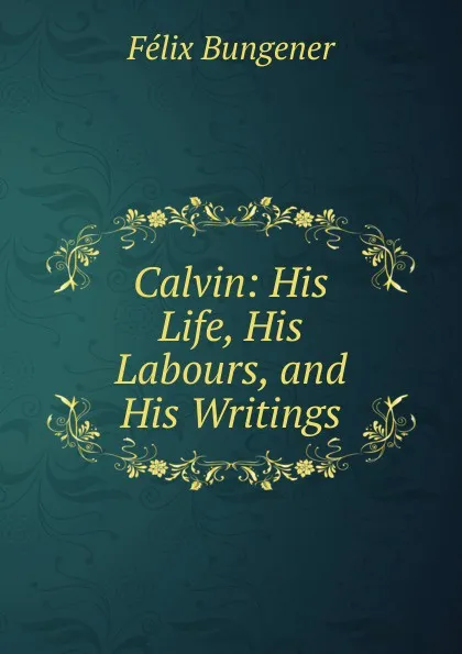 Обложка книги Calvin: His Life, His Labours, and His Writings, Félix Bungener