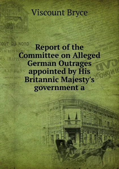 Обложка книги Report of the Committee on Alleged German Outrages appointed by His Britannic Majesty.s government a, Viscount Bryce