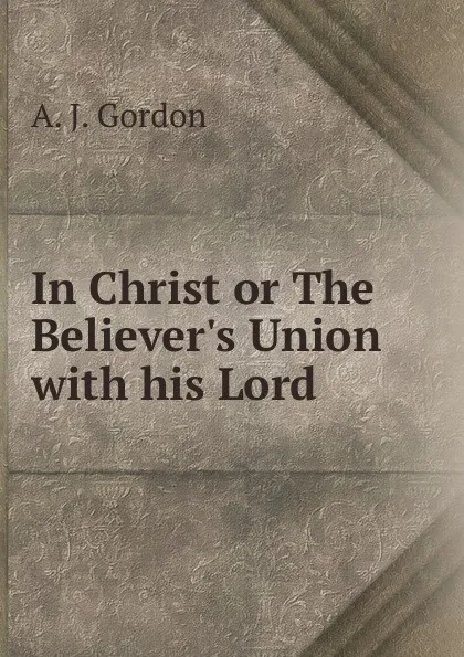 Обложка книги In Christ or The Believer.s Union with his Lord, A.J. Gordon