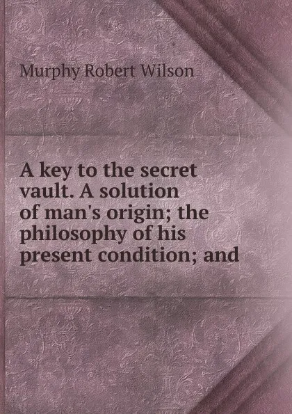 Обложка книги A key to the secret vault. A solution of man.s origin; the philosophy of his present condition; and, Murphy Robert Wilson