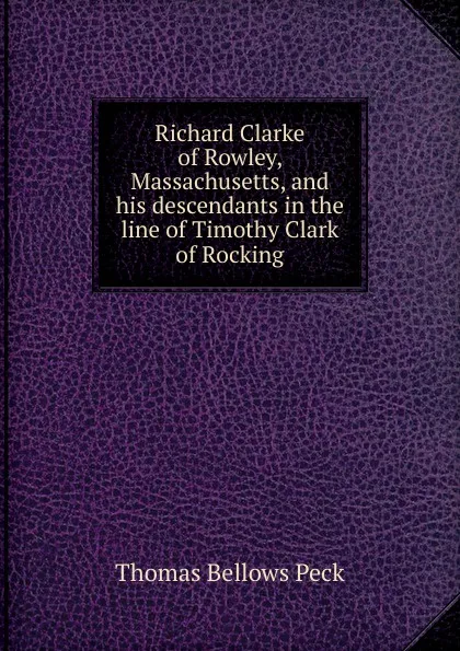 Обложка книги Richard Clarke of Rowley, Massachusetts, and his descendants in the line of Timothy Clark of Rocking, Thomas Bellows Peck