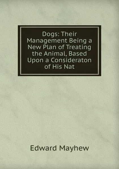 Обложка книги Dogs: Their Management Being a New Plan of Treating the Animal, Based Upon a Consideraton of His Nat, Edward Mayhew