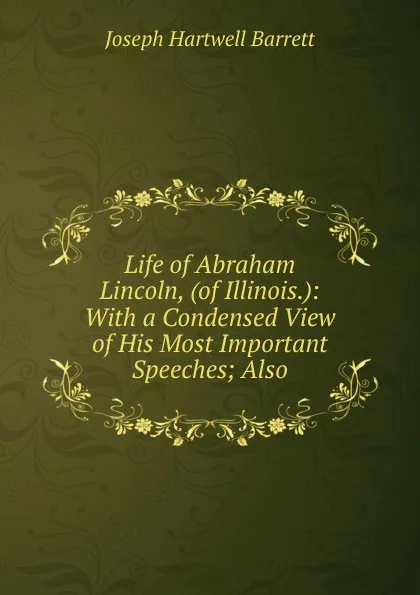 Обложка книги Life of Abraham Lincoln, (of Illinois.): With a Condensed View of His Most Important Speeches; Also, Joseph Hartwell Barrett