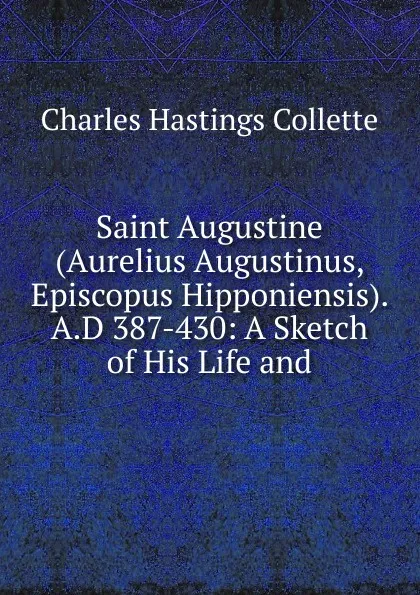 Обложка книги Saint Augustine (Aurelius Augustinus, Episcopus Hipponiensis). A.D 387-430: A Sketch of His Life and, Charles Hastings Collette