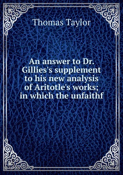 Обложка книги An answer to Dr. Gillies.s supplement to his new analysis of Aritotle.s works; in which the unfaithf, Thomas Taylor