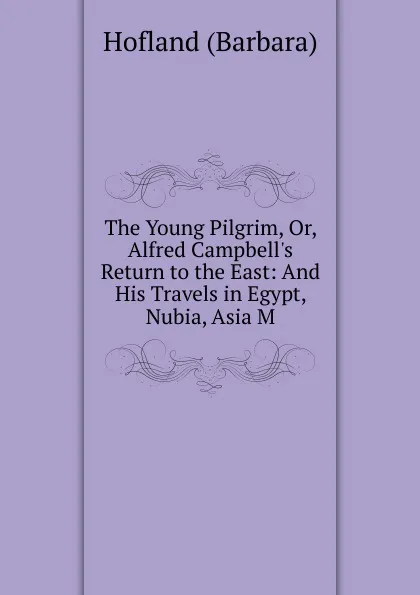 Обложка книги The Young Pilgrim, Or, Alfred Campbell.s Return to the East: And His Travels in Egypt, Nubia, Asia M, Hofland