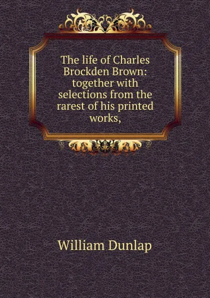 Обложка книги The life of Charles Brockden Brown: together with selections from the rarest of his printed works,, William Dunlap