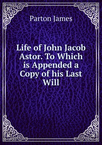 Обложка книги Life of John Jacob Astor. To Which is Appended a Copy of his Last Will, James Parton