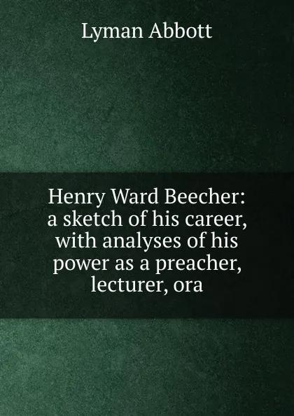 Обложка книги Henry Ward Beecher: a sketch of his career, with analyses of his power as a preacher, lecturer, ora, Lyman Abbott