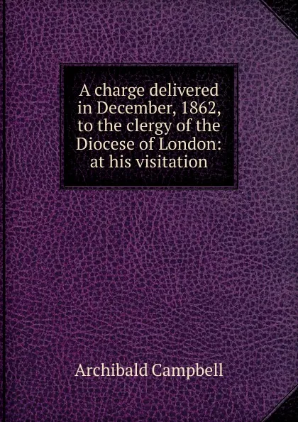 Обложка книги A charge delivered in December, 1862, to the clergy of the Diocese of London: at his visitation, Archibald Campbell