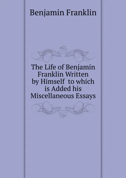 Обложка книги The Life of Benjamin Franklin Written by Himself  to which is Added his Miscellaneous Essays, B. Franklin