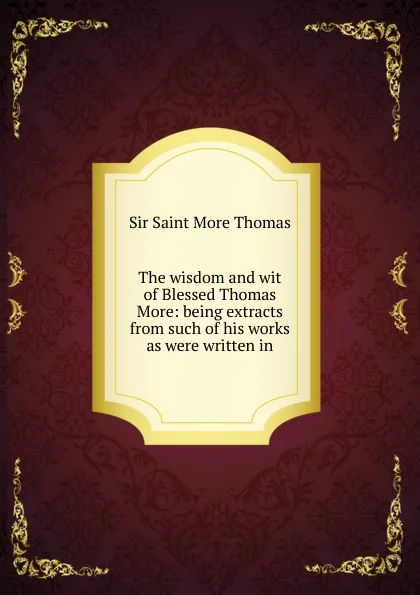 Обложка книги The wisdom and wit of Blessed Thomas More: being extracts from such of his works as were written in, Sir Saint More Thomas