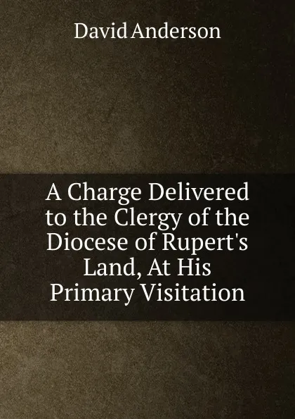 Обложка книги A Charge Delivered to the Clergy of the Diocese of Rupert.s Land, At His Primary Visitation, David Anderson