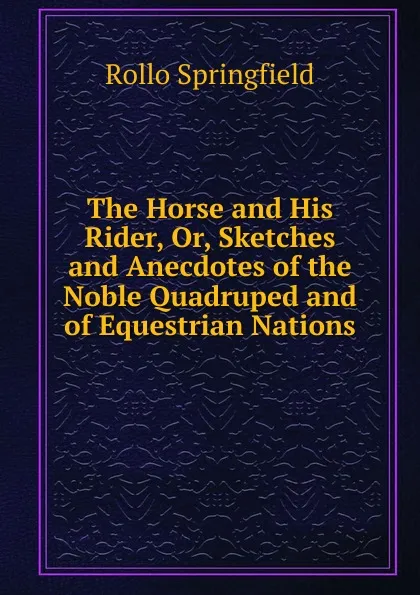 Обложка книги The Horse and His Rider, Or, Sketches and Anecdotes of the Noble Quadruped and of Equestrian Nations, Rollo Springfield