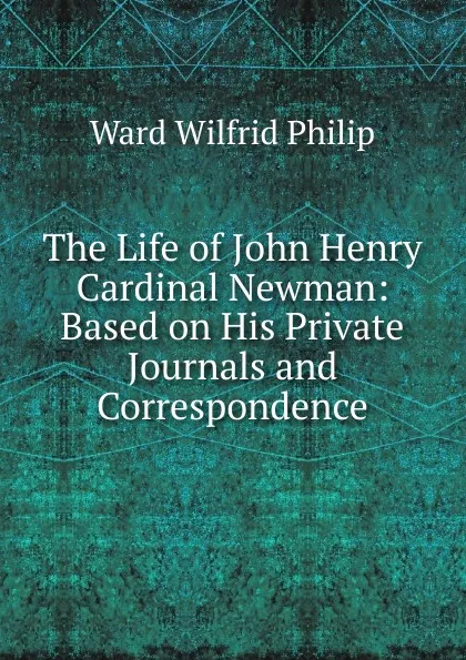 Обложка книги The Life of John Henry Cardinal Newman: Based on His Private Journals and Correspondence, Ward Wilfrid Philip