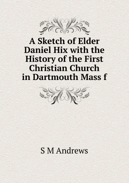 Обложка книги A Sketch of Elder Daniel Hix with the History of the First Christian Church in Dartmouth Mass f, S M Andrews