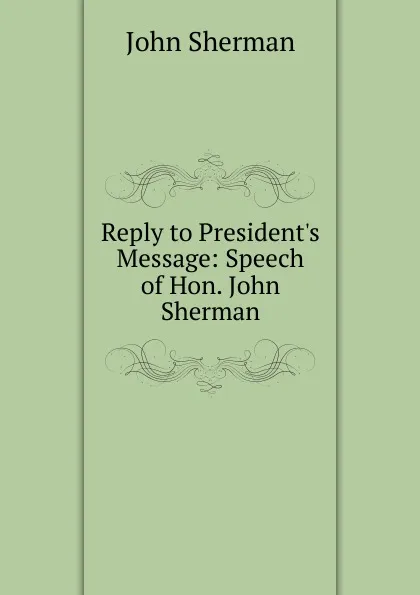Обложка книги Reply to President.s Message: Speech of Hon. John Sherman, John Sherman