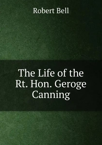 Обложка книги The Life of the Rt. Hon. Geroge Canning., Robert Bell