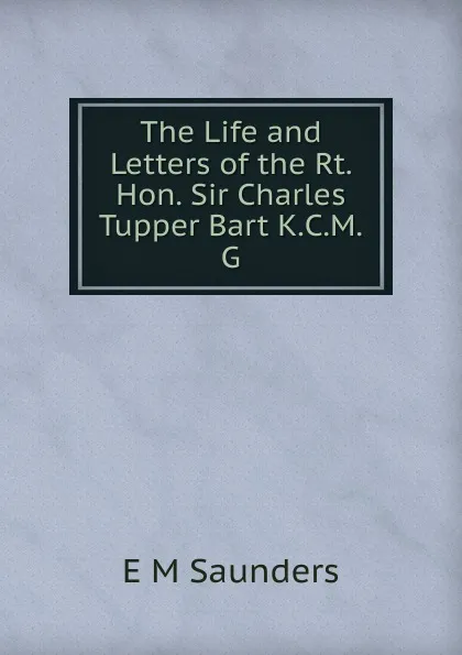 Обложка книги The Life and Letters of the Rt. Hon. Sir Charles Tupper Bart K.C.M.G., E M Saunders