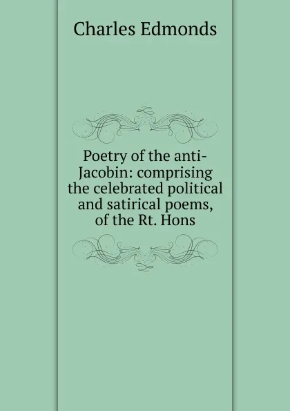 Обложка книги Poetry of the anti-Jacobin: comprising the celebrated political and satirical poems, of the Rt. Hons, Charles Edmonds