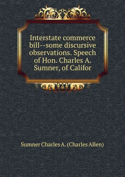 Обложка книги Interstate commerce bill--some discursive observations. Speech of Hon. Charles A. Sumner, of Califor, Sumner Charles A. (Charles Allen)