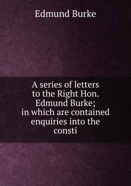 Обложка книги A series of letters to the Right Hon. Edmund Burke; in which are contained enquiries into the consti, Burke Edmund