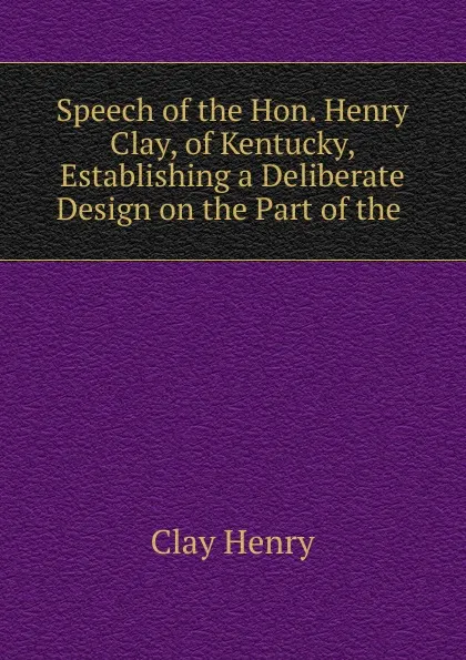 Обложка книги Speech of the Hon. Henry Clay, of Kentucky, Establishing a Deliberate Design on the Part of the ., Henry Clay