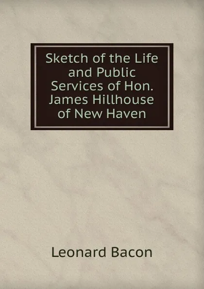 Обложка книги Sketch of the Life and Public Services of Hon. James Hillhouse of New Haven, Leonard Bacon