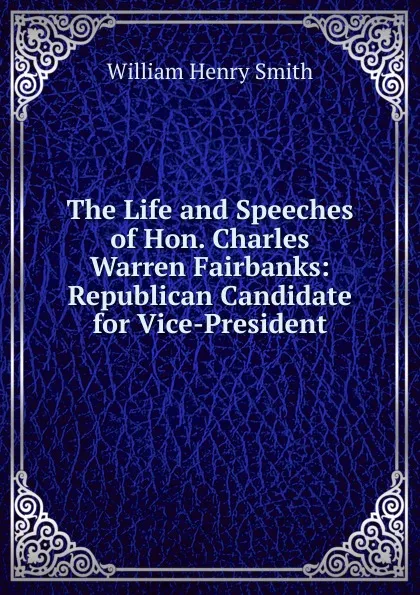 Обложка книги The Life and Speeches of Hon. Charles Warren Fairbanks: Republican Candidate for Vice-President, William Henry Smith