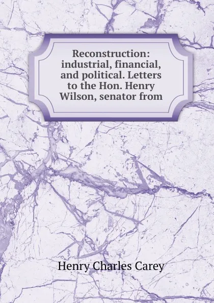 Обложка книги Reconstruction: industrial, financial, and political. Letters to the Hon. Henry Wilson, senator from, Carey Henry Charles