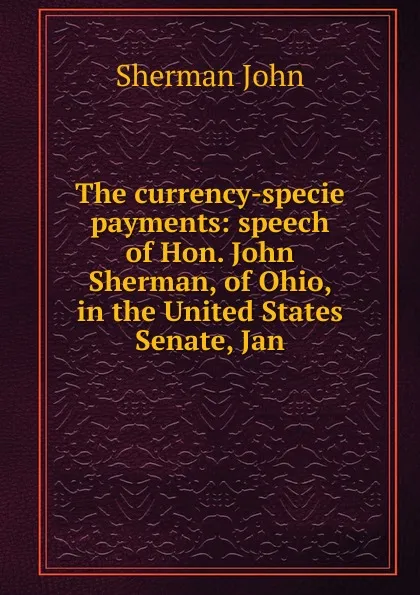 Обложка книги The currency-specie payments: speech of Hon. John Sherman, of Ohio, in the United States Senate, Jan, Sherman John