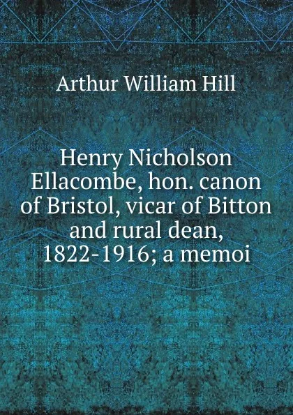 Обложка книги Henry Nicholson Ellacombe, hon. canon of Bristol, vicar of Bitton and rural dean, 1822-1916; a memoi, Arthur William Hill