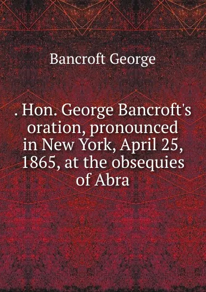 Обложка книги . Hon. George Bancroft.s oration, pronounced in New York, April 25, 1865, at the obsequies of Abra, George Bancroft