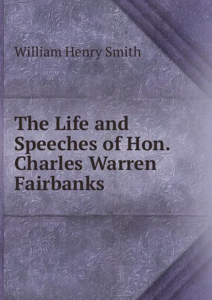 Обложка книги The Life and Speeches of Hon. Charles Warren Fairbanks, William Henry Smith