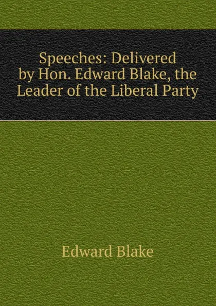 Обложка книги Speeches: Delivered by Hon. Edward Blake, the Leader of the Liberal Party, Edward Blake