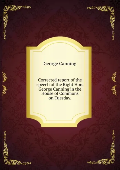 Обложка книги Corrected report of the speech of the Right Hon. George Canning in the House of Commons on Tuesday,, George Canning