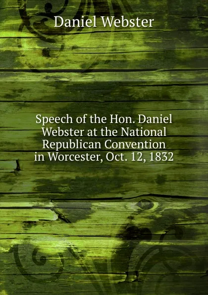 Обложка книги Speech of the Hon. Daniel Webster at the National Republican Convention in Worcester, Oct. 12, 1832, Daniel Webster